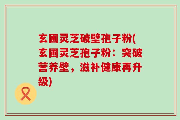 玄圃灵芝破壁孢子粉(玄圃灵芝孢子粉：突破营养壁，滋补健康再升级)