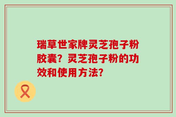 瑞草世家牌灵芝孢子粉胶囊？灵芝孢子粉的功效和使用方法？