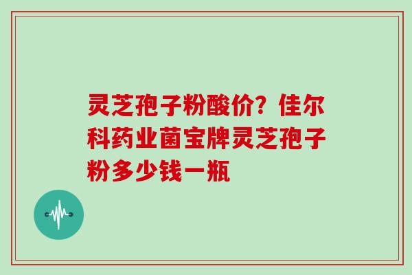 灵芝孢子粉酸价？佳尔科药业菌宝牌灵芝孢子粉多少钱一瓶