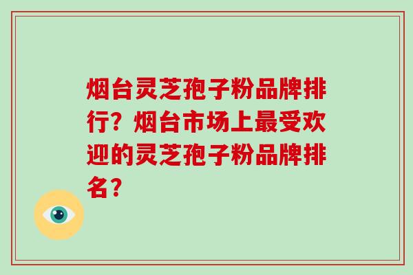 烟台灵芝孢子粉品牌排行？烟台市场上受欢迎的灵芝孢子粉品牌排名？