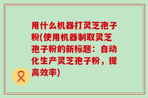 用什么机器打灵芝孢子粉(使用机器制取灵芝孢子粉的新标题：自动化生产灵芝孢子粉，提高效率)