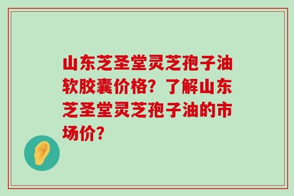 山东芝圣堂灵芝孢子油软胶囊价格？了解山东芝圣堂灵芝孢子油的市场价？