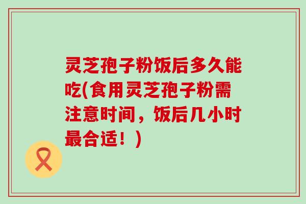 灵芝孢子粉饭后多久能吃(食用灵芝孢子粉需注意时间，饭后几小时合适！)