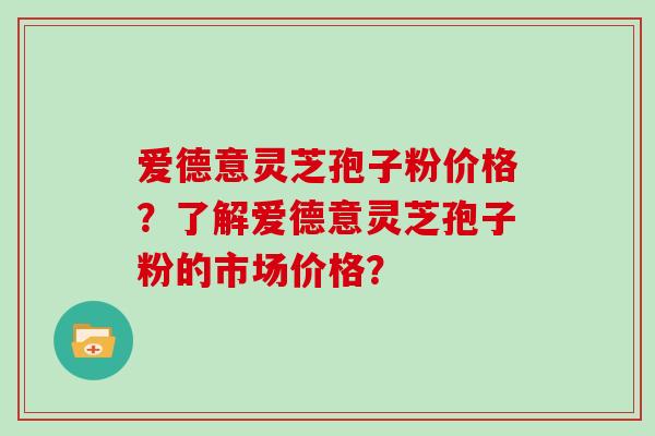 爱德意灵芝孢子粉价格？了解爱德意灵芝孢子粉的市场价格？