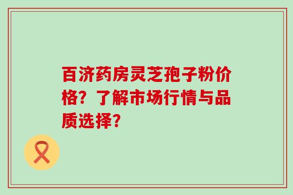 百济药房灵芝孢子粉价格？了解市场行情与品质选择？