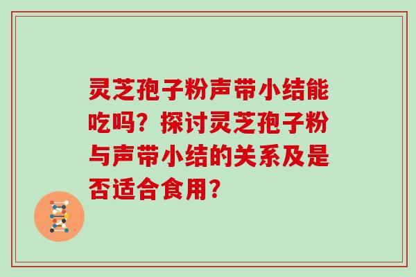 灵芝孢子粉声带小结能吃吗？探讨灵芝孢子粉与声带小结的关系及是否适合食用？