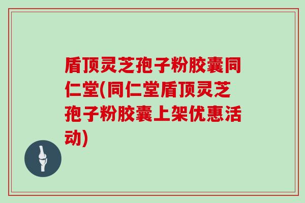 盾顶灵芝孢子粉胶囊同仁堂(同仁堂盾顶灵芝孢子粉胶囊上架优惠活动)