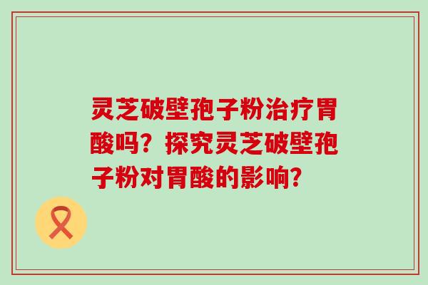 灵芝破壁孢子粉胃酸吗？探究灵芝破壁孢子粉对胃酸的影响？