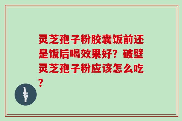 灵芝孢子粉胶囊饭前还是饭后喝效果好？破壁灵芝孢子粉应该怎么吃？