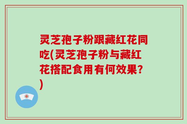 灵芝孢子粉跟藏红花同吃(灵芝孢子粉与藏红花搭配食用有何效果？)