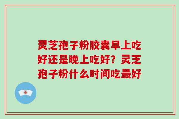 灵芝孢子粉胶囊早上吃好还是晚上吃好？灵芝孢子粉什么时间吃好