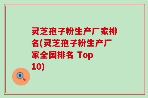 灵芝孢子粉生产厂家排名(灵芝孢子粉生产厂家全国排名 Top 10)