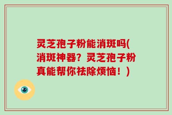 灵芝孢子粉能消斑吗(消斑神器？灵芝孢子粉真能帮你祛除烦恼！)