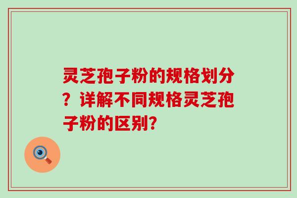 灵芝孢子粉的规格划分？详解不同规格灵芝孢子粉的区别？