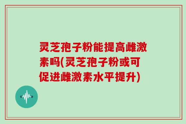 灵芝孢子粉能提高雌激素吗(灵芝孢子粉或可促进雌激素水平提升)