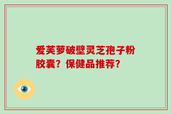 爱芙萝破壁灵芝孢子粉胶囊？保健品推荐？