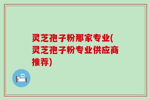 灵芝孢子粉那家专业(灵芝孢子粉专业供应商推荐)