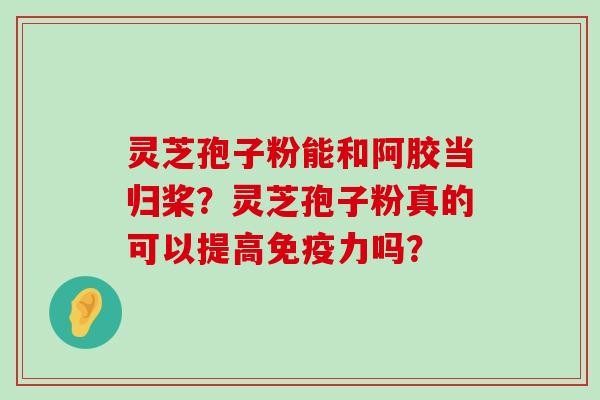 灵芝孢子粉能和阿胶当归桨？灵芝孢子粉真的可以提高免疫力吗？