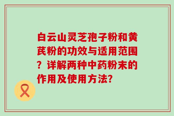 白云山灵芝孢子粉和黄芪粉的功效与适用范围？详解两种粉末的作用及使用方法？