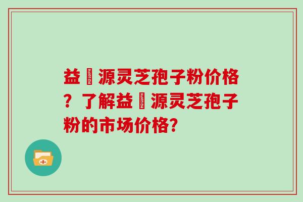 益璟源灵芝孢子粉价格？了解益璟源灵芝孢子粉的市场价格？