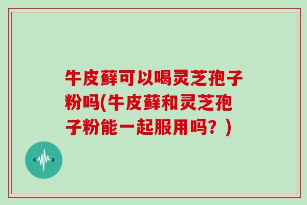 牛皮藓可以喝灵芝孢子粉吗(牛皮藓和灵芝孢子粉能一起服用吗？)