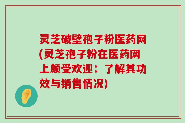 灵芝破壁孢子粉医药网(灵芝孢子粉在医药网上颇受欢迎：了解其功效与销售情况)