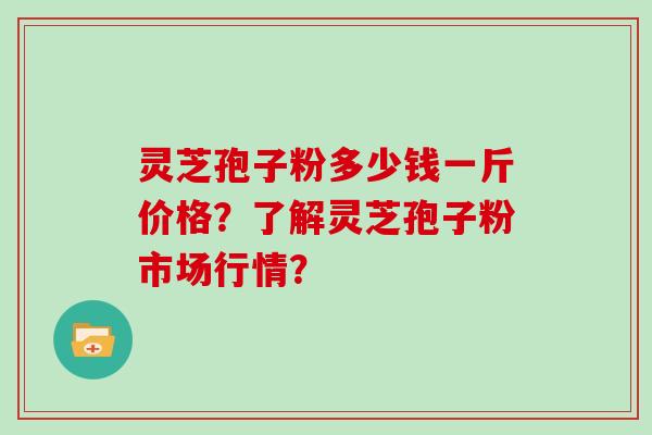 灵芝孢子粉多少钱一斤价格？了解灵芝孢子粉市场行情？