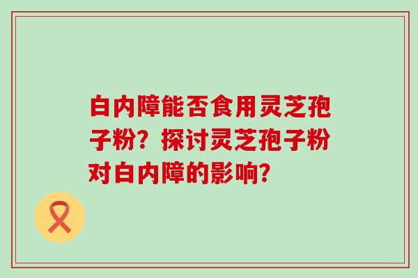 白内障能否食用灵芝孢子粉？探讨灵芝孢子粉对白内障的影响？