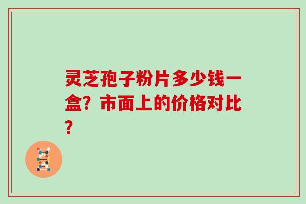 灵芝孢子粉片多少钱一盒？市面上的价格对比？