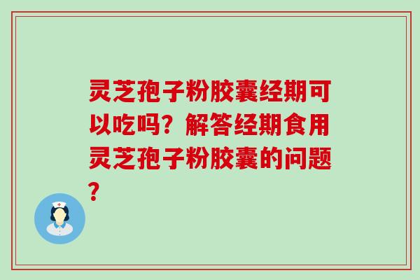 灵芝孢子粉胶囊经期可以吃吗？解答经期食用灵芝孢子粉胶囊的问题？