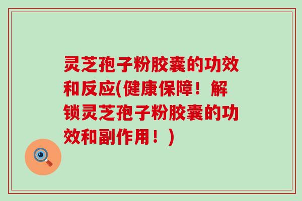 灵芝孢子粉胶囊的功效和反应(健康保障！解锁灵芝孢子粉胶囊的功效和副作用！)