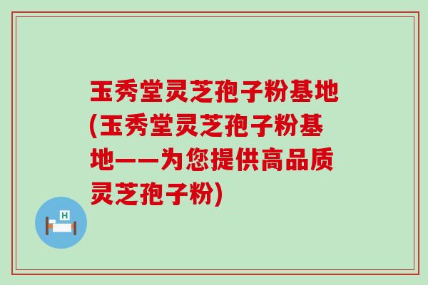 玉秀堂灵芝孢子粉基地(玉秀堂灵芝孢子粉基地——为您提供高品质灵芝孢子粉)