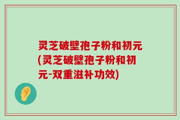 灵芝破壁孢子粉和初元(灵芝破壁孢子粉和初元-双重滋补功效)