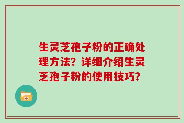 生灵芝孢子粉的正确处理方法？详细介绍生灵芝孢子粉的使用技巧？