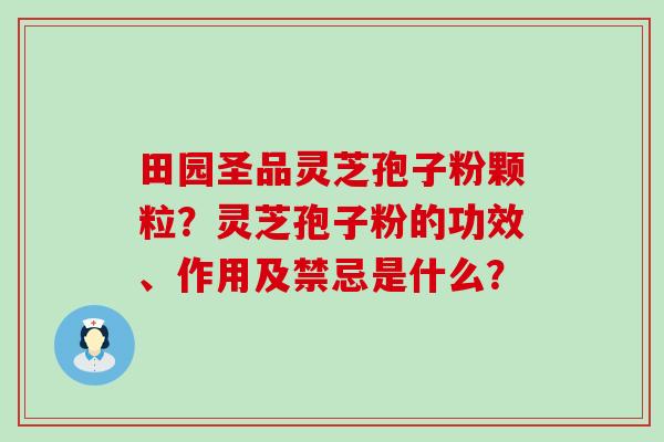 田园圣品灵芝孢子粉颗粒？灵芝孢子粉的功效、作用及禁忌是什么？