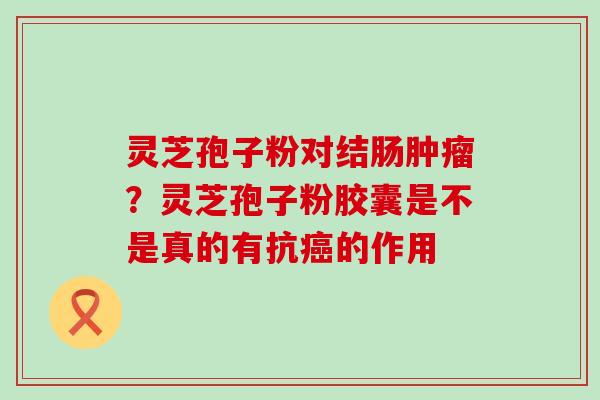 灵芝孢子粉对结肠？灵芝孢子粉胶囊是不是真的有抗的作用