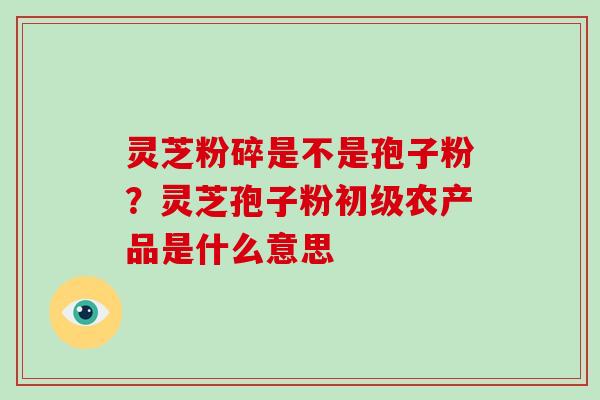 灵芝粉碎是不是孢子粉？灵芝孢子粉初级农产品是什么意思