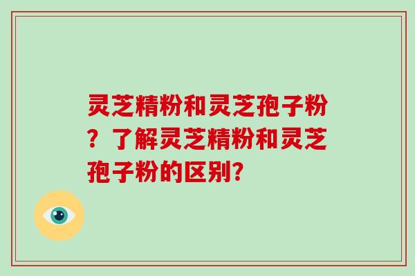 灵芝精粉和灵芝孢子粉？了解灵芝精粉和灵芝孢子粉的区别？