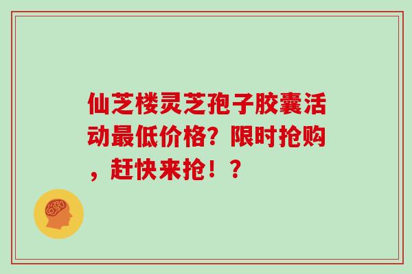 仙芝楼灵芝孢子胶囊活动低价格？限时抢购，赶快来抢！？