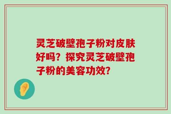 灵芝破壁孢子粉对好吗？探究灵芝破壁孢子粉的美容功效？