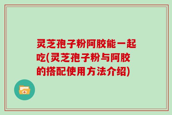 灵芝孢子粉阿胶能一起吃(灵芝孢子粉与阿胶的搭配使用方法介绍)