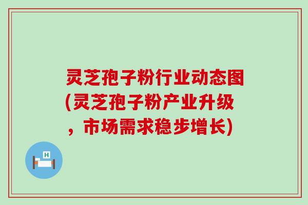 灵芝孢子粉行业动态图(灵芝孢子粉产业升级，市场需求稳步增长)