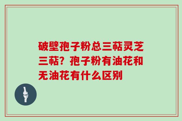 破壁孢子粉总三萜灵芝三萜？孢子粉有油花和无油花有什么区别