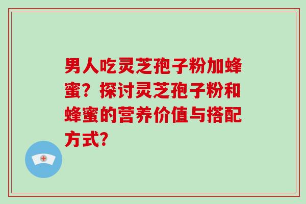 男人吃灵芝孢子粉加蜂蜜？探讨灵芝孢子粉和蜂蜜的营养价值与搭配方式？