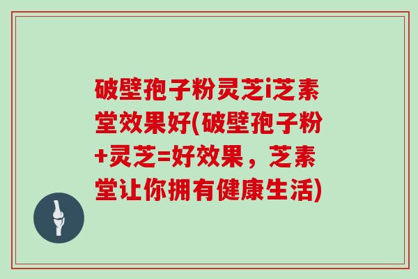 破壁孢子粉灵芝i芝素堂效果好(破壁孢子粉+灵芝=好效果，芝素堂让你拥有健康生活)