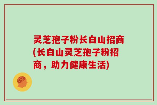 灵芝孢子粉长白山招商(长白山灵芝孢子粉招商，助力健康生活)