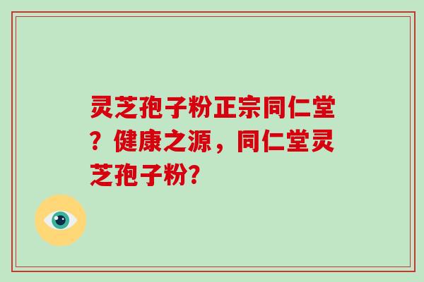 灵芝孢子粉正宗同仁堂？健康之源，同仁堂灵芝孢子粉？