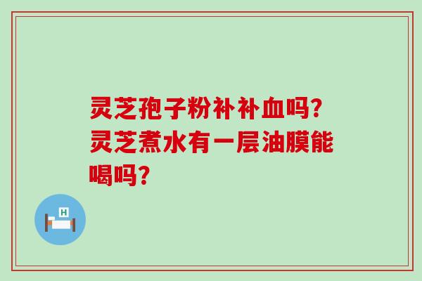 灵芝孢子粉补补吗？灵芝煮水有一层油膜能喝吗？