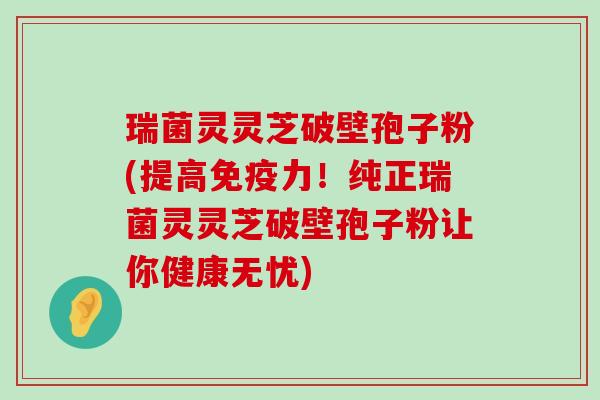 瑞菌灵灵芝破壁孢子粉(提高免疫力！纯正瑞菌灵灵芝破壁孢子粉让你健康无忧)