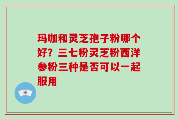 玛咖和灵芝孢子粉哪个好？三七粉灵芝粉西洋参粉三种是否可以一起服用